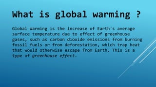 What is global warming ? 
Global Warming is the increase of Earth's average 
surface temperature due to effect of greenhouse 
gases, such as carbon dioxide emissions from burning 
fossil fuels or from deforestation, which trap heat 
that would otherwise escape from Earth. This is a 
type of greenhouse effect. 
 