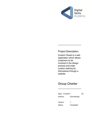 Project Description:
Custom Closet is a web
application which allows
customers to be
involved in the design
process and order
custom clothing for
themselves through a
website.



Group Charter


Date : 7/12/2011             20
Authors:       Cara Murphy


Version:       1
Status:        Completed
 