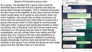 Scene’s Productions group chat:
As a group, we decided that a group chat would be
essential due to the fact that we organise and discuss
group ideas though messages. This is important because
we don’t have to be together at the same moment of time
which would allow us to speak to one another when we
aren’t together, this would help us when everyone is at
home and one individual may need help on a post and a
group chat would make it much easier to communicate
with each other. A group chat would also benefit us when
we filming, this is because if we don’t know where every
individual is in the group and we need to start filming
immediately, we can contact them very easily and find
where they are. A group chat has many benefits for a
group, this is important because instead of contacting
people individually it will be more convenient for every
member in the group if we contact the group as one whole
group and this will also help us in the future.
 