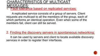 1. Fault tolerance based on replicated services:
A replicated service consists of a group of servers. Client
requests are multicast to all the members of the group, each of
which performs an identical operation. Even when some of the
members fail, client can still be served.
2. Finding the discovery servers in spontaneous networking:
It can be used by servers and client to locate available discovery
services in order to register their interfaces.
 