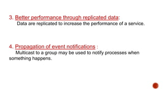 3. Better performance through replicated data:
Data are replicated to increase the performance of a service.
4. Propagation of event notifications :
Multicast to a group may be used to notify processes when
something happens.
 