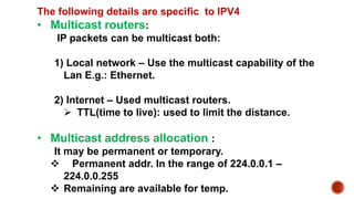 The following details are specific to IPV4
• Multicast routers:
IP packets can be multicast both:
1) Local network – Use the multicast capability of the
Lan E.g.: Ethernet.
2) Internet – Used multicast routers.
 TTL(time to live): used to limit the distance.
• Multicast address allocation :
It may be permanent or temporary.
 Permanent addr. In the range of 224.0.0.1 –
224.0.0.255
 Remaining are available for temp.
 