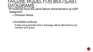IP multicast have the same failure characteristics as UDP
datagrams.
 Omission failure.
Unreliable multicast.
It does not guarantee that a message will be delivered to any
member of a group.
 