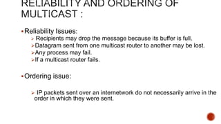Reliability Issues:
 Recipients may drop the message because its buffer is full.
Datagram sent from one multicast router to another may be lost.
Any process may fail.
If a multicast router fails.
Ordering issue:
 IP packets sent over an internetwork do not necessarily arrive in the
order in which they were sent.
 
