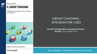 Pina Sabatino International Trainer & Coach
GROUP COACHING:
ISTRUZIONI PER L’USO
MASTER PROFESSIONAL COACHING NOVAXIA
MILANO 23-24 APRILE 2016
 