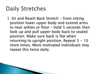 1. Sit and Reach Back Stretch - from sitting position lower upper body and extend arms to near ankles or floor – hold 5 seconds then look up and pull upper body back to seated position. Make sure back is flat when returning to upright position. Repeat 5 - 10 more times. More motivated individuals may repeat this twice daily. Daily Stretches 