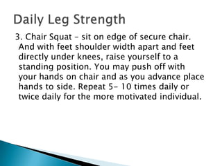  3. Chair Squat – sit on edge of secure chair. And with feet shoulder width apart and feet directly under knees, raise yourself to a standing position. You may push off with your hands on chair and as you advance place hands to side. Repeat 5- 10 times daily or twice daily for the more motivated individual. Daily Leg Strength