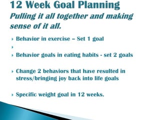 Behavior in exercise – Set 1 goalBehavior goals in eating habits - set 2 goalsChange 2 behaviors that have resulted in stress/bringing joy back into life goalsSpecific weight goal in 12 weeks.12 Week Goal PlanningPulling it all together and making sense of it all.