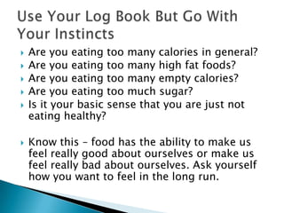 Are you eating too many calories in general?Are you eating too many high fat foods?Are you eating too many empty calories?Are you eating too much sugar? Is it your basic sense that you are just not eating healthy?Know this – food has the ability to make us feel really good about ourselves or make us feel really bad about ourselves. Ask yourself how you want to feel in the long run. Use Your Log Book But Go With Your Instincts