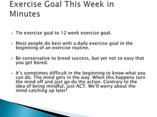 Tie exercise goal to 12 week exercise goal.Most people do best with a daily exercise goal in the beginning of an exercise routine.Be conservative to breed success, but yet not so easy that you get bored.It’s sometimes difficult in the beginning to know what you can do. The mind gets in the way. When this happens turn the mind off and just go do the action. Contrary to the idea of being mindful, just ACT. We’ll worry about the mind catching up later! Exercise Goal This Week in Minutes