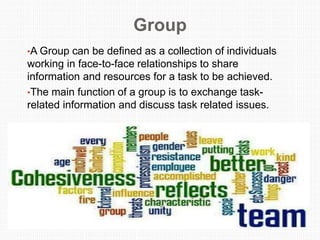 Group
•A Group can be defined as a collection of individuals
working in face-to-face relationships to share
information and resources for a task to be achieved.
•The main function of a group is to exchange task-
related information and discuss task related issues.
 