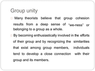 Group unity
Many theorists
results from a
believe that group cohesion
deep sense of “we-ness” or
belonging to a group as a whole.
By becoming enthusiastically involved in the efforts
of their group and by recognizing the similarities
that exist among group members, individuals
tend to develop a close connection with their
group and its members.
 
