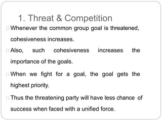 1. Threat & Competition
Whenever the common group goal is threatened,
cohesiveness increases.
Also, such cohesiveness increases the
importance of the goals.
When we fight for a goal, the goal gets the
highest priority.
Thus the threatening party will have less chance of
success when faced with a unified force.
 