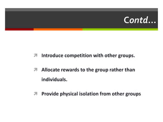 Contd…


 Introduce competition with other groups.

 Allocate rewards to the group rather than

   individuals.

 Provide physical isolation from other groups
 
