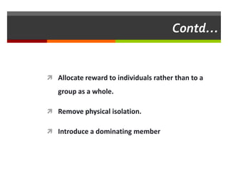 Contd…


 Allocate reward to individuals rather than to a

   group as a whole.

 Remove physical isolation.

 Introduce a dominating member
 