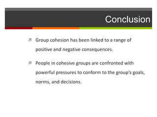 Conclusion

 Group cohesion has been linked to a range of
   positive and negative consequences.

 People in cohesive groups are confronted with

   powerful pressures to conform to the group’s goals,
   norms, and decisions.
 