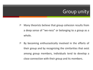 Group unity

 Many theorists believe that group cohesion results from
   a deep sense of “we-ness” or belonging to a group as a
   whole.

 By becoming enthusiastically involved in the efforts of
   their group and by recognizing the similarities that exist
   among group members, individuals tend to develop a
   close connection with their group and its members.
 