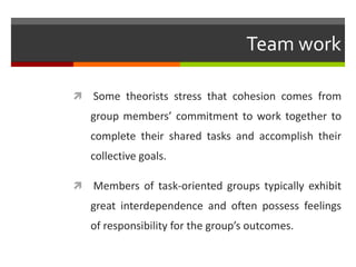 Team work

   Some theorists stress that cohesion comes from
    group members’ commitment to work together to
    complete their shared tasks and accomplish their
    collective goals.

   Members of task-oriented groups typically exhibit
    great interdependence and often possess feelings
    of responsibility for the group’s outcomes.
 
