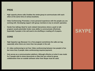 SKYPE
PROS
- High capacity phone calls: Enables the whole group to communicate with each
other at the same time at various locations.
- Video Conferencing: Promotes a more personal experience with the people you are
working with. Developing rapport with group members is key to smooth operation.
- Hands free talking: Ideal for work related interactions where a push to talk
program would potentially hinder ones ability to communicate effectively.
Especially if people in the call need to be shuffling or reading off of papers.
CONS
- High Capacity Lag: Because it is a free program sometimes the calls can lag,
especially when there are more than two people in the call.
- 2+ video conferencing is not free: Video conferencing between two people is free
but more than 2 people video conferencing requires payment.
- Only serves as a communication platform: Although effective at what it was made
for if people wish to share documents or files that are critical to group
collaboration than an outside software other than Skype must be used.
 