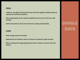 GOOGLE
DOCS
PROS
- Ability to view files and documents and edit them together collaboratively as
a group from different locations.
- Office applications do not require installation and are all run off one’s web
browser.
- Hard to lose data as work saves with every change automatically.
CONS
- Data storage amount is limited.
- Applications are limited in terms of features compared to paid versions.
- When working with Google applications there is always a concern with user
privacy.
 