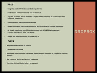 DROPBOX
PROS
- Integrates well with Windows and other platforms.
- Contents are both stored locally and in the cloud.
- Any files or folders placed inside the Dropbox folder can easily be shared via e-mail,
Facebook, Twitter, etc.
- Folder contents are automatically synced.
- Allows you to keep everything you need in My Documents on multiple computers.
- All data is transferred over SSL and encrypted with AES-256 before storage.
- Provides users with 2 GB of free space.
- Simple and brief instructions on how to use it.
CONS
- Requires users to make an account.
- Limited free data space.
- Requires a good amount of free space already on your computer for Dropbox to function
properly.
- Bad customer service and security measures.
- Technical glitches (drains battery on laptops).
 