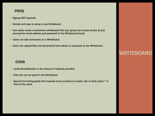 WRITEBOARD
PROS
- Signup NOT required.
- Simple and easy to setup a new Writeboard.
- Can easily create a Interactive whiteboard that your group can access simply by just
proving the email address and password to the Writeboard board.
- Users can add comments on a Writeboard.
- Users can upload files and documents from phone or computer to the Writeboard.
CONS
- Lacks Diversification in the amount of options provided.
- Only text can be typed in the Writeboard.
- Special formatting guide that requires some practice to master. (Ex: to bold, place * in
front of the word.
 
