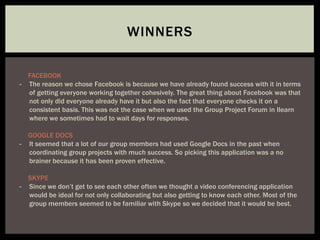 WINNERS
FACEBOOK
- The reason we chose Facebook is because we have already found success with it in terms
of getting everyone working together cohesively. The great thing about Facebook was that
not only did everyone already have it but also the fact that everyone checks it on a
consistent basis. This was not the case when we used the Group Project Forum in Ilearn
where we sometimes had to wait days for responses.
GOOGLE DOCS
- It seemed that a lot of our group members had used Google Docs in the past when
coordinating group projects with much success. So picking this application was a no
brainer because it has been proven effective.
SKYPE
- Since we don’t get to see each other often we thought a video conferencing application
would be ideal for not only collaborating but also getting to know each other. Most of the
group members seemed to be familiar with Skype so we decided that it would be best.
 