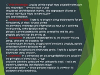 1) Wide Knowledge: Groups permit to pool more detailed information
and knowledge. They constitute crucial
impulse for sound decision-making. The aggregation of ideas of
several individuals helps to make quality
and sound decision.
2) Diversity of Views: There is no scope in group deliberations for any
homogeneity of ideas. Groups permit
not only more knowledge and information as input but it can bring
heterogeneity in the decision-making
process. Several alternatives can be considered and the best
possible solutions can be arrived at.
3) Acceptance: In addition to heterogeneity to the decision-making
group, decisions are accepted for
implementation. Increased acceptance of solution is possible, people
concerned with the decisions will be
more likely to accept it and encourage others. There is a support and
backing for group decision.
4) Legitimacy: In a democratic set-up, group decisions are based on
the principles of democracy. Group
decisions are more consistent with democratic ideas. These are
therefore, legitimate than decisions made
by a single person. A single person’s decision is known for its
autocracy and arbitrariness.
 