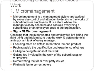 Addressing Challenges of Group
Work
1. Micromanagement
 Micromanagement is a management style characterized
by excessive control and attention to details to the works of
subordinates or employees. It is a state where the
manager closely observes and controls everything a
subordinate or an employee does in the organization.
 Signs Of Micromanagement
Checking that the subordinates and employees are doing the
right thing and making sure that the work is getting done is
an important task of every manager.
 Focusing more on details rather than the end product
 Pushing aside the qualification and experience of others
 Failing to delegate most of the work
 Getting too involved in the work of the subordinates or
employees
 Demotivating the team over petty issues
 Finding it fun to correct others
 