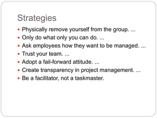 Strategies
 Physically remove yourself from the group. ...
 Only do what only you can do. ...
 Ask employees how they want to be managed. ...
 Trust your team. ...
 Adopt a fail-forward attitude. ...
 Create transparency in project management. ...
 Be a facilitator, not a taskmaster.
 