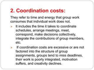 2. Coordination costs:
They refer to time and energy that group work
consumes that individual work does not.
 It includes the time it takes to coordinate
schedules, arrange meetings, meet,
correspond, make decisions collectively,
integrate the contributions of group members,
etc.
 If coordination costs are excessive or are not
factored into the structure of group
assignments, groups tend to miss deadlines,
their work is poorly integrated, motivation
suffers, and creativity declines.
 