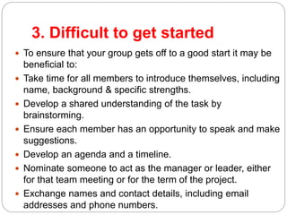 3. Difficult to get started
 To ensure that your group gets off to a good start it may be
beneficial to:
 Take time for all members to introduce themselves, including
name, background & specific strengths.
 Develop a shared understanding of the task by
brainstorming.
 Ensure each member has an opportunity to speak and make
suggestions.
 Develop an agenda and a timeline.
 Nominate someone to act as the manager or leader, either
for that team meeting or for the term of the project.
 Exchange names and contact details, including email
addresses and phone numbers.
 
