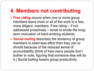 4. Members not contributing
 Free riding occurs when one or more group
members leave most or all of the work to a few,
more diligent, members. Free riding – if not
addressed proactively – tends to erode the long-
term motivation of hard-working students.
 Social loafing describes the tendency of group
members to exert less effort than they can or
should because of the reduced sense of
accountability (think of how many people don’t
bother to vote, figuring that someone else will do
it.) Social loafing lowers group productivity.
 