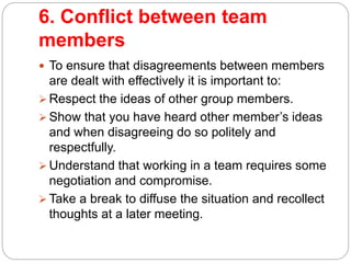 6. Conflict between team
members
 To ensure that disagreements between members
are dealt with effectively it is important to:
 Respect the ideas of other group members.
 Show that you have heard other member’s ideas
and when disagreeing do so politely and
respectfully.
 Understand that working in a team requires some
negotiation and compromise.
 Take a break to diffuse the situation and recollect
thoughts at a later meeting.
 