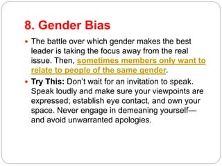 8. Gender Bias
 The battle over which gender makes the best
leader is taking the focus away from the real
issue. Then, sometimes members only want to
relate to people of the same gender.
 Try This: Don’t wait for an invitation to speak.
Speak loudly and make sure your viewpoints are
expressed; establish eye contact, and own your
space. Never engage in demeaning yourself—
and avoid unwarranted apologies.
 