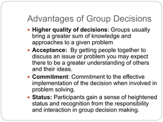 Advantages of Group Decisions
 Higher quality of decisions: Groups usually
bring a greater sum of knowledge and
approaches to a given problem
 Acceptance: By getting people together to
discuss an issue or problem you may expect
there to be a greater understanding of others
and their ideas.
 Commitment: Commitment to the effective
implementation of the decision when involved in
problem solving.
 Status: Participants gain a sense of heightened
status and recognition from the responsibility
and interaction in group decision making.
 