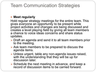 Team Communication Strategies
 Meet regularly
Hold regular strategy meetings for the entire team. This
gives everyone an opportunity to be present while
project activities and changes are being discussed and
creates a level playing field by giving all team members
a chance to voice ideas concerns and share status
updates.
 Draft an agenda and send it to all team members prior
to the meeting.
 Ask team members to be prepared to discuss the
agenda items.
 Unless urgent, table any non-agenda issues raised,
with the understanding that they will be up for
discussion later.
 Schedule the next meeting in advance, and keep a
record of discussion items to be carried forward.
 