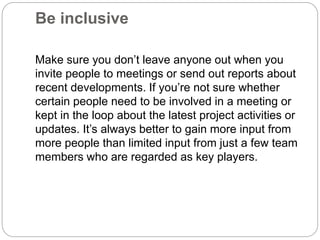 Be inclusive
Make sure you don’t leave anyone out when you
invite people to meetings or send out reports about
recent developments. If you’re not sure whether
certain people need to be involved in a meeting or
kept in the loop about the latest project activities or
updates. It’s always better to gain more input from
more people than limited input from just a few team
members who are regarded as key players.
 