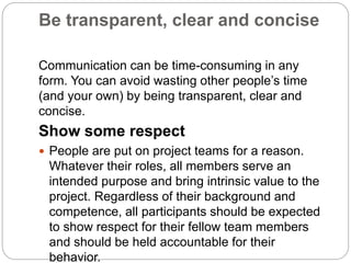 Be transparent, clear and concise
Communication can be time-consuming in any
form. You can avoid wasting other people’s time
(and your own) by being transparent, clear and
concise.
Show some respect
 People are put on project teams for a reason.
Whatever their roles, all members serve an
intended purpose and bring intrinsic value to the
project. Regardless of their background and
competence, all participants should be expected
to show respect for their fellow team members
and should be held accountable for their
behavior.
 