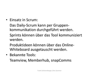 • Einsatz in Scrum:
  Das Daily-Scrum kann per Gruppen-
  kommunikation durchgeführt werden.
  Sprints können über das Tool kommuniziert
  werden.
  Produktideen können über das Online-
  Whiteboard ausgetauscht werden.
• Bekannte Tools:
  Teamview, Memberhub, snapComms

                 Frank Schönenberger, Dino Sommer
 