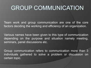 Team work and group communication are one of the core
factors deciding the working and efficiency of an organization.
Various names have been given to this type of communication
depending on the purpose and situation namely meeting,
seminars, panel discussions etc.
Group communication refers to communication more than 3
individuals gathered to solve a problem or discussion on
certain topic.
 