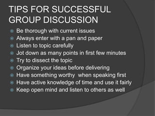 TIPS FOR SUCCESSFUL
GROUP DISCUSSION
 Be thorough with current issues
 Always enter with a pan and paper
 Listen to topic carefully
 Jot down as many points in first few minutes
 Try to dissect the topic
 Organize your ideas before delivering
 Have something worthy when speaking first
 Have active knowledge of time and use it fairly
 Keep open mind and listen to others as well
 