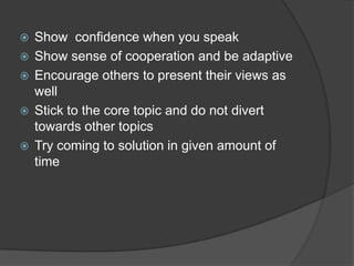  Show confidence when you speak
 Show sense of cooperation and be adaptive
 Encourage others to present their views as
well
 Stick to the core topic and do not divert
towards other topics
 Try coming to solution in given amount of
time
 