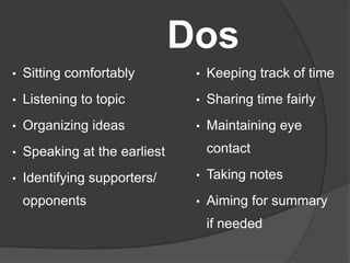 Dos
• Sitting comfortably
• Listening to topic
• Organizing ideas
• Speaking at the earliest
• Identifying supporters/
opponents
• Keeping track of time
• Sharing time fairly
• Maintaining eye
contact
• Taking notes
• Aiming for summary
if needed
 