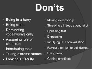 Don’ts
• Being in a hurry
• Being silent
• Dominating
vocally/physically
• Assuming role of
chairman
• Introducing topic
• Taking extreme stance
• Looking at faculty
• Moving excessively
• Throwing all ideas at one shot
• Speaking fast
• Digressing
• Indulging in ill conversation
• Paying attention to bull dozers
• Using slang
• Getting emotional
 