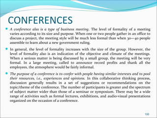 CONFERENCES
 A conference also is a type of business meeting. The level of formality of a meeting
varies according to its size and purpose. When one or two people gather in an office to
discuss a project, the meeting style will be much less formal than when 30—40 people
assemble to learn about a new government ruling.
 In general, the level of formality increases with the size of the group. However, the
level of formality also is an indication of the objective and climate of the meetings.
When a serious matter is being discussed by a small group, the meeting will be very
formal. In a large meeting, called to announce record profits and thank all the
employees, the atmosphere would be fairly informal.
 The purpose of a conference is to confer with people having similar interests and to pool
their resources, i.e., experiences and opinions. In this collaborative thinking process,
discussion generally results in a set of suggestions or recommendations on the
topic/theme of the conference. The number of participants is greater and the spectrum
of subject matter wider than those of a seminar or symposium. There may be a wide
range of activities such as formal lectures, exhibitions, and audio-visual presentations
organized on the occasion of a conference.
100
 