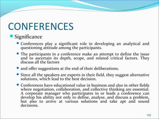 CONFERENCES
Significance
 Conferences play a significant role in developing an analytical and
questioning attitude among the participants.
 The participants in a conference make an attempt to define the issue
and to ascertain its depth, scope, and related critical factors. They
discuss all the factors
 and offer suggestions at the end of their deliberations.
 Since all the speakers are experts in their field, they suggest alternative
solutions, which lead to the best decision.
 Conferences have educational value in business and also in other fields
where negotiation, collaboration, and collective thinking are essential.
A corporate manager who participates in or leads a conference can
develop his ability not only to define, analyse, and discuss a problem,
but also to arrive at various solutions and take apt and sound
decisions.
102
 
