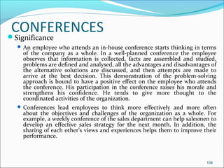 CONFERENCESSignificance
 An employee who attends an in-house conference starts thinking in terms
of the company as a whole. In a well-planned conference the employee
observes that information is collected, facts are assembled and studied,
problems are defined and analysed, all the advantages and disadvantages of
the alternative solutions are discussed, and then attempts are made to
arrive at the best decision. This demonstration of the problem-solving
approach is bound to have a positive effect on the employee who attends
the conference. His participation in the conference raises his morale and
strengthens his confidence. He tends to give more thought to the
coordinated activities of the organization.
 Conferences lead employees to think more effectively and more often
about the objectives and challenges of the organization as a whole. For
example, a weekly conference of the sales department can help salesmen to
develop an effective sales strategy for the next month. In addition, the
sharing of each other’s views and experiences helps them to improve their
performance.
104
 