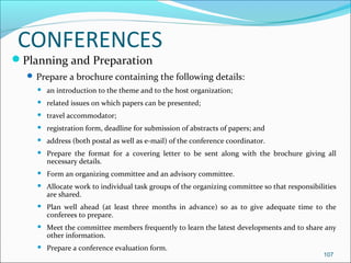 CONFERENCES
Planning and Preparation
 Prepare a brochure containing the following details:
 an introduction to the theme and to the host organization;
 related issues on which papers can be presented;
 travel accommodator;
 registration form, deadline for submission of abstracts of papers; and
 address (both postal as well as e-mail) of the conference coordinator.
 Prepare the format for a covering letter to be sent along with the brochure giving all
necessary details.
 Form an organizing committee and an advisory committee.
 Allocate work to individual task groups of the organizing committee so that responsibilities
are shared.
 Plan well ahead (at least three months in advance) so as to give adequate time to the
conferees to prepare.
 Meet the committee members frequently to learn the latest developments and to share any
other information.
 Prepare a conference evaluation form.
107
 