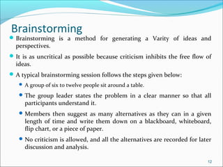 Brainstorming is a method for generating a Varity of ideas and
perspectives.
It is as uncritical as possible because criticism inhibits the free flow of
ideas.
A typical brainstorming session follows the steps given below:
 A group of six to twelve people sit around a table.
The group leader states the problem in a clear manner so that all
participants understand it.
Members then suggest as many alternatives as they can in a given
length of time and write them down on a blackboard, whiteboard,
flip chart, or a piece of paper.
No criticism is allowed, and all the alternatives are recorded for later
discussion and analysis.
12
Brainstorming
 